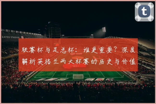 联赛杯与足总杯：谁更重要？深度解析英格兰两大杯赛的历史与价值