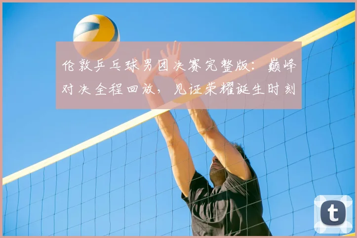 伦敦乒乓球男团决赛完整版：巅峰对决全程回放，见证荣耀诞生时刻