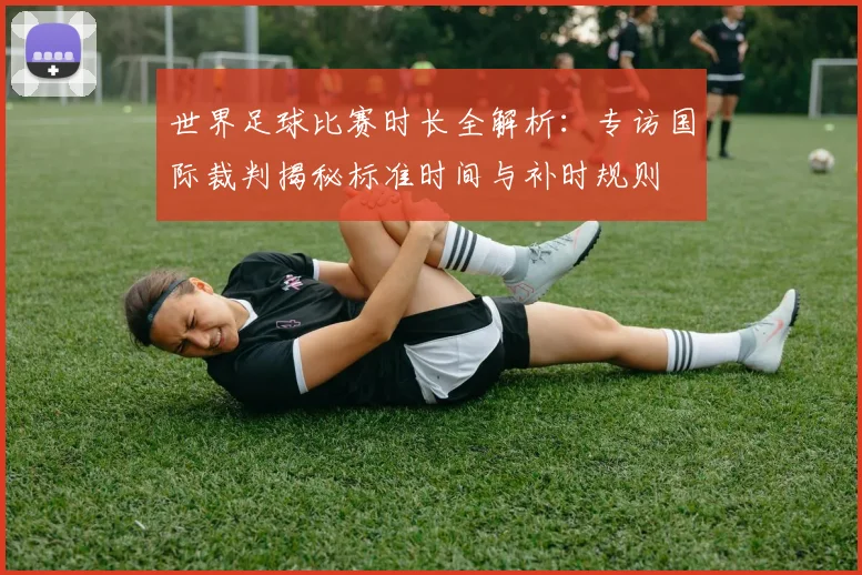 世界足球比赛时长全解析：专访国际裁判揭秘标准时间与补时规则