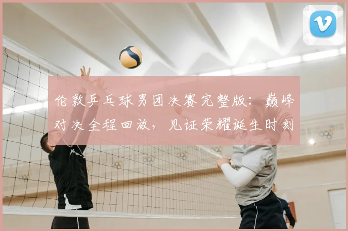 伦敦乒乓球男团决赛完整版：巅峰对决全程回放，见证荣耀诞生时刻
